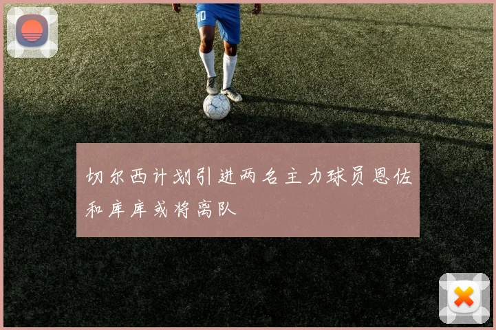 切尔西计划引进两名主力球员恩佐和库库或将离队