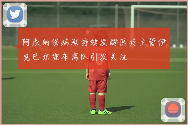 阿森纳伤病潮持续发酵医疗主管伊克巴尔宣布离队引发关注