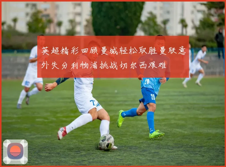 英超精彩回顾曼城轻松取胜曼联意外失分利物浦挑战切尔西艰难