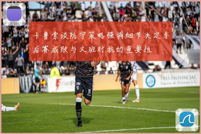 卡鲁索谈防守策略强调细节决定季后赛成败与文班对抗的重要性