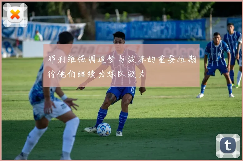 邓利维强调追梦与波津的重要性期待他们继续为球队效力