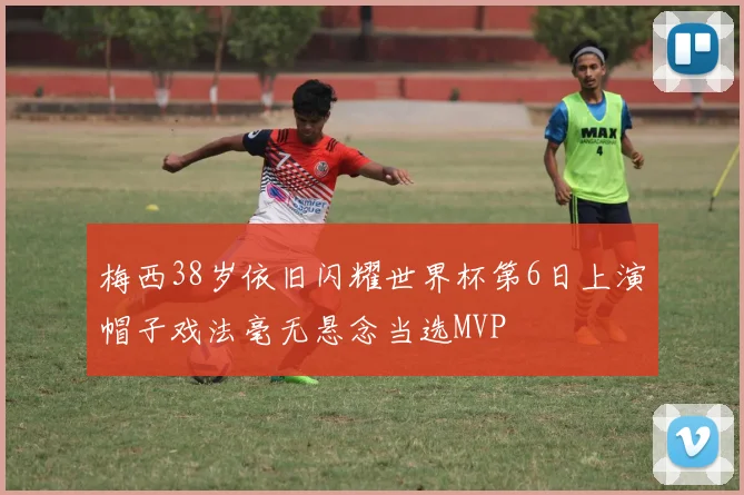梅西38岁依旧闪耀世界杯第6日上演帽子戏法毫无悬念当选MVP