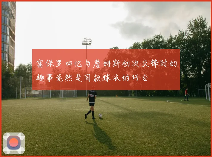 富保罗回忆与詹姆斯初次交锋时的趣事竟然是同款球衣的巧合
