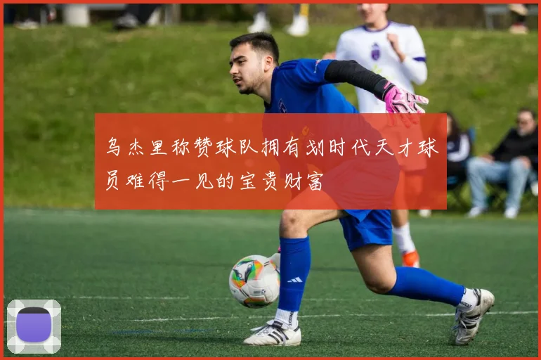 乌杰里称赞球队拥有划时代天才球员难得一见的宝贵财富