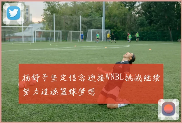 杨舒予坚定信念迎接WNBL挑战继续努力追逐篮球梦想