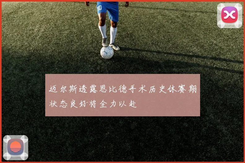 迈尔斯透露恩比德手术历史休赛期状态良好将全力以赴