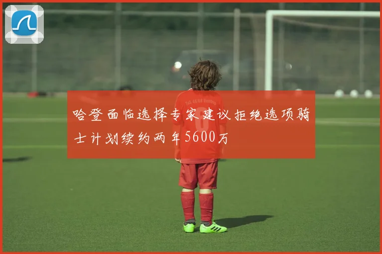 哈登面临选择专家建议拒绝选项骑士计划续约两年5600万