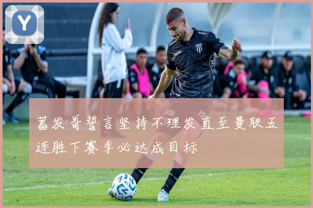 蓄发哥誓言坚持不理发直至曼联五连胜下赛季必达成目标