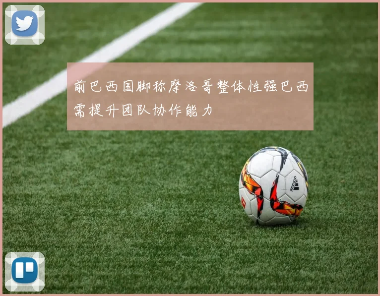 前巴西国脚称摩洛哥整体性强巴西需提升团队协作能力