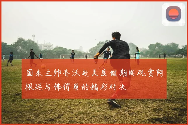 国米主帅齐沃赴美度假期间观赏阿根廷与佛得角的精彩对决
