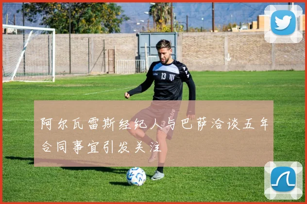 阿尔瓦雷斯经纪人与巴萨洽谈五年合同事宜引发关注