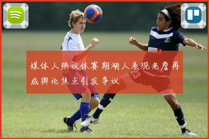 媒体人热议休赛期湖人表现老詹再成舆论焦点引发争议